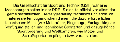 Die Gesellschaft für Sport und Technik (GST) war eine Massenorganisation in der DDR. Sie sollte offiziell vor allem der gemeinschaftlichen Freizeitgestaltung technisch und sportlich interessierten Jugendlichen dienen, die dazu erforderlichen technischen Mittel (wie Motorräder, Flugzeuge, Funkgeräte) zur Verfügung stellen und technische Sportarten und dazugehörige Sportförderung und Wettkämpfen, wie Motor- und Schießsportarten pflegen bzw. veranstalten.