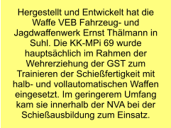 Hergestellt und Entwickelt hat die Waffe VEB Fahrzeug- und Jagdwaffenwerk Ernst Thälmann in Suhl. Die KK-MPi 69 wurde hauptsächlich im Rahmen der Wehrerziehung der GST zum Trainieren der Schießfertigkeit mit halb- und vollautomatischen Waffen eingesetzt. Im geringerem Umfang kam sie innerhalb der NVA bei der Schießausbildung zum Einsatz.